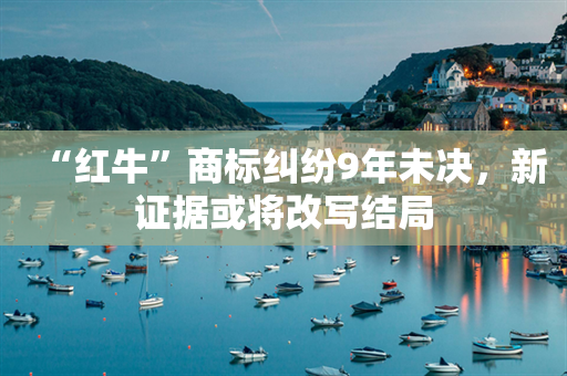 “红牛”商标纠纷9年未决，新证据或将改写结局