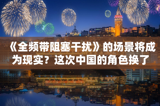 《全频带阻塞干扰》的场景将成为现实？这次中国的角色换了…