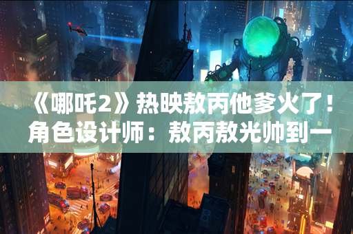 《哪吒2》热映敖丙他爹火了！ 角色设计师：敖丙敖光帅到一个底子上 帅气父子档引发热议