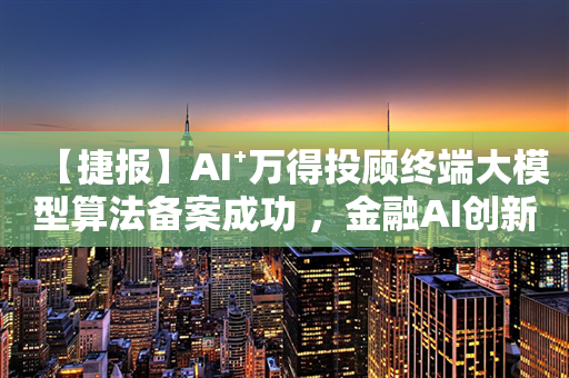 【捷报】AI⁺万得投顾终端大模型算法备案成功 ，金融AI创新大奖荣耀加持！