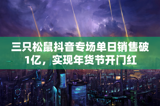 三只松鼠抖音专场单日销售破1亿，实现年货节开门红