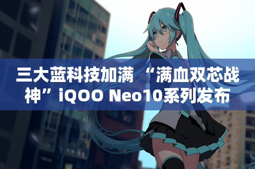 三大蓝科技加满 “满血双芯战神”iQOO Neo10系列发布