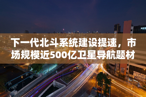 下一代北斗系统建设提速，市场规模近500亿卫星导航题材开始躁动