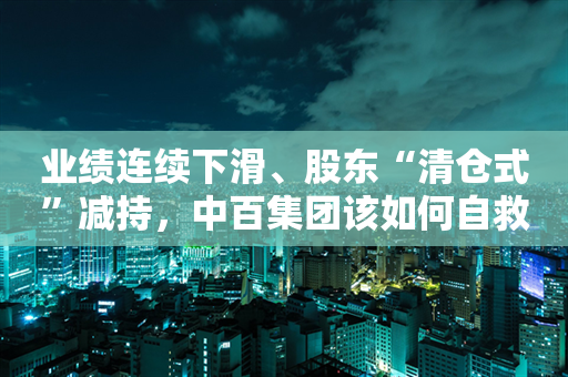 业绩连续下滑、股东“清仓式”减持，中百集团该如何自救？