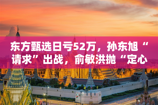 东方甄选日亏52万，孙东旭“请求”出战，俞敏洪抛“定心丸”称2年内不退休