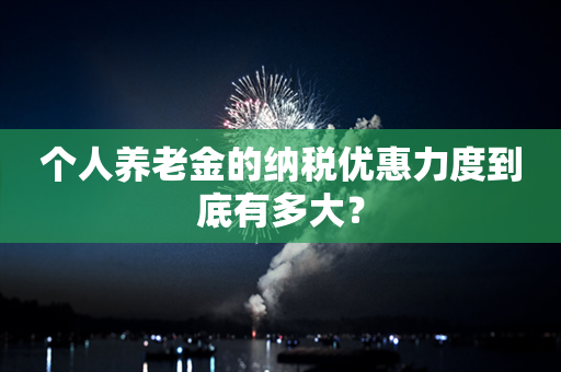 个人养老金的纳税优惠力度到底有多大？