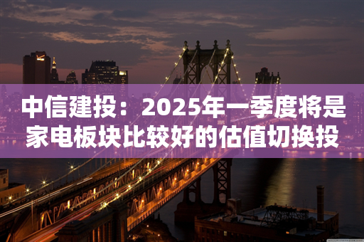 中信建投：2025年一季度将是家电板块比较好的估值切换投资机会