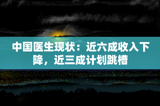 中国医生现状：近六成收入下降，近三成计划跳槽