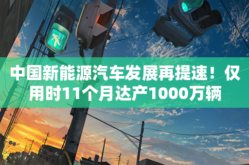 中国新能源汽车发展再提速！仅用时11个月达产1000万辆