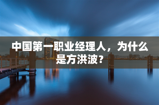 中国第一职业经理人，为什么是方洪波？