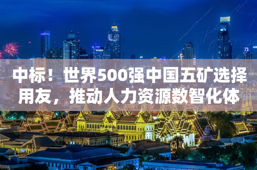 中标！世界500强中国五矿选择用友，推动人力资源数智化体系建设