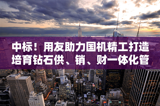 中标！用友助力国机精工打造培育钻石供、销、财一体化管控平台