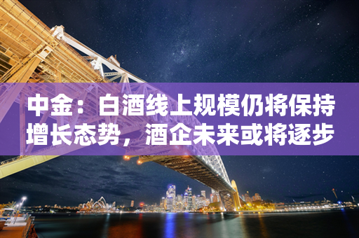 中金：白酒线上规模仍将保持增长态势，酒企未来或将逐步把线上渠道定位为重要销售渠道之一