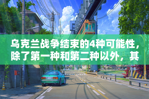 乌克兰战争结束的4种可能性，除了第一种和第二种以外，其他感觉都是做梦