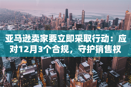 亚马逊卖家要立即采取行动：应对12月3个合规，守护销售权限