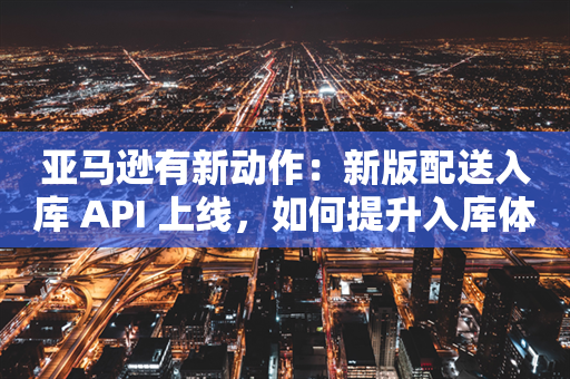 亚马逊有新动作：新版配送入库 API 上线，如何提升入库体验？