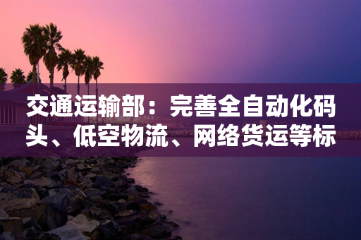 交通运输部：完善全自动化码头、低空物流、网络货运等标准规范