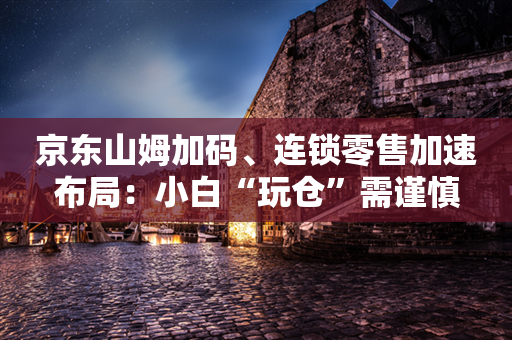 京东山姆加码、连锁零售加速布局：小白“玩仓”需谨慎