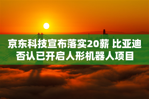 京东科技宣布落实20薪 比亚迪否认已开启人形机器人项目