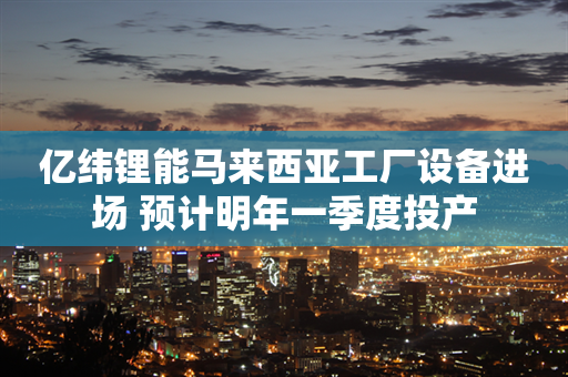 亿纬锂能马来西亚工厂设备进场 预计明年一季度投产