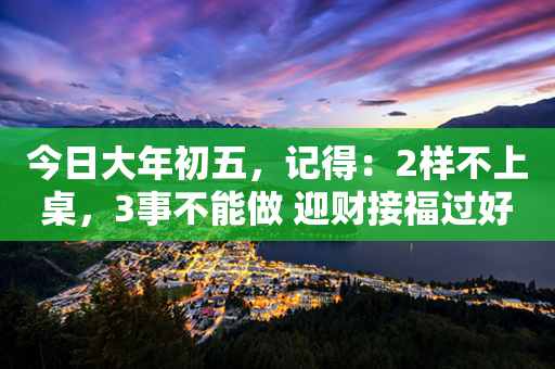 今日大年初五，记得：2样不上桌，3事不能做 迎财接福过好年