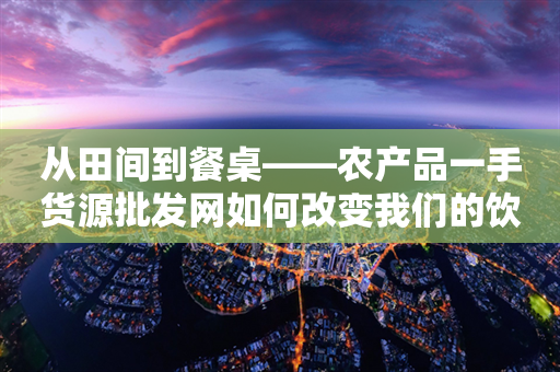 从田间到餐桌——农产品一手货源批发网如何改变我们的饮食生活
