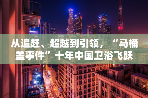 从追赶、超越到引领，“马桶盖事件”十年中国卫浴飞跃