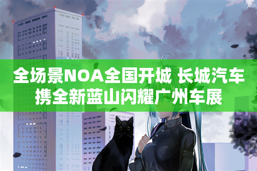 全场景NOA全国开城 长城汽车携全新蓝山闪耀广州车展