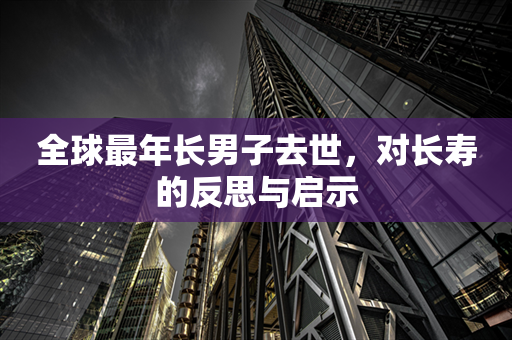 全球最年长男子去世，对长寿的反思与启示