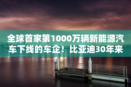 全球首家第1000万辆新能源汽车下线的车企！比亚迪30年来有多敢？