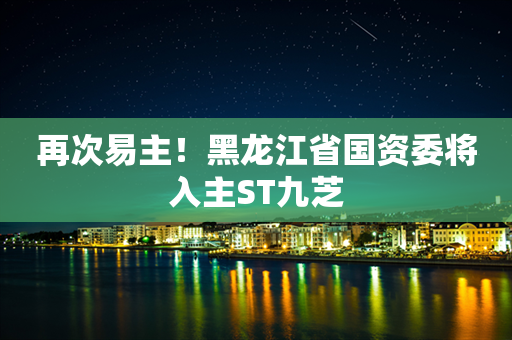 再次易主！黑龙江省国资委将入主ST九芝