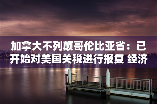 加拿大不列颠哥伦比亚省：已开始对美国关税进行报复 经济战争宣言