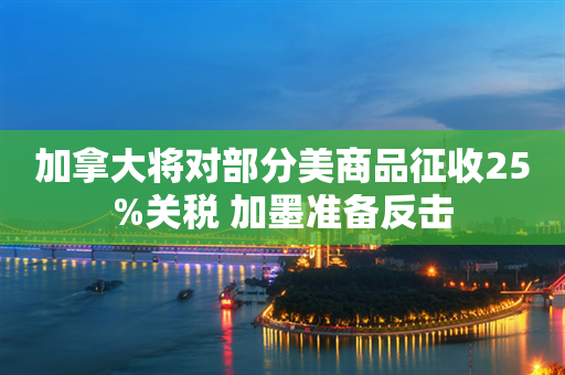 加拿大将对部分美商品征收25%关税 加墨准备反击