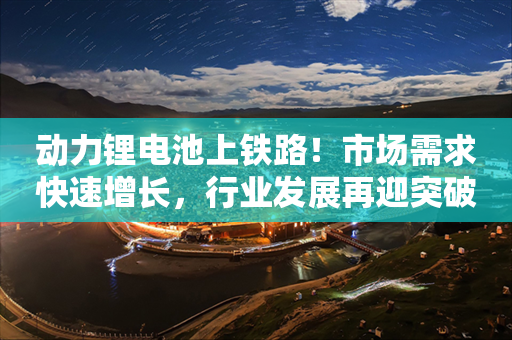 动力锂电池上铁路！市场需求快速增长，行业发展再迎突破