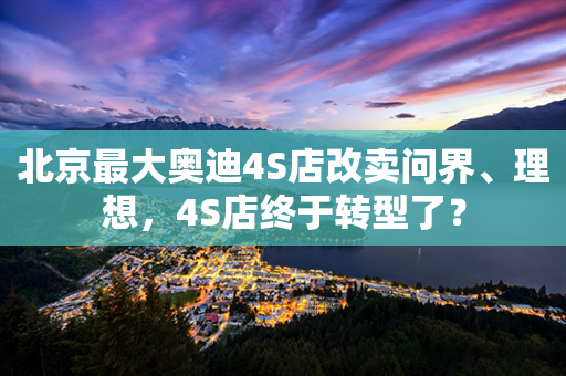 北京最大奥迪4S店改卖问界、理想，4S店终于转型了？