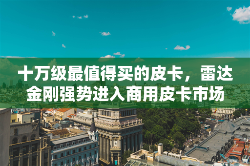 十万级最值得买的皮卡，雷达金刚强势进入商用皮卡市场