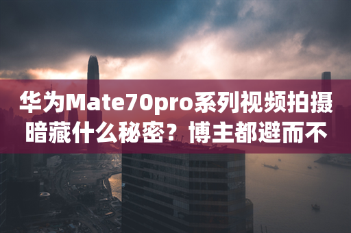 华为Mate70pro系列视频拍摄暗藏什么秘密？博主都避而不谈！