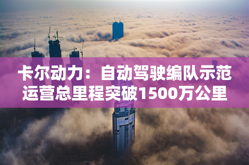 卡尔动力：自动驾驶编队示范运营总里程突破1500万公里