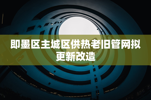 即墨区主城区供热老旧管网拟更新改造