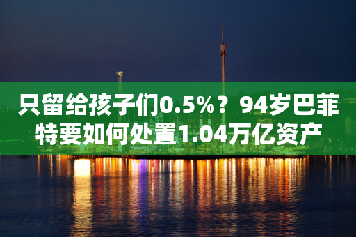 只留给孩子们0.5%？94岁巴菲特要如何处置1.04万亿资产