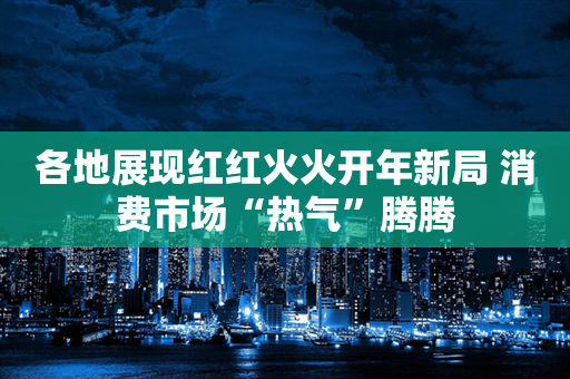 各地展现红红火火开年新局 消费市场“热气”腾腾