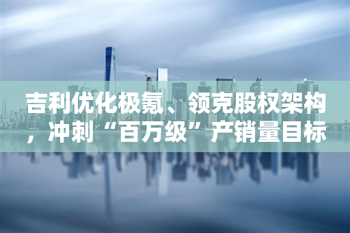 吉利优化极氪、领克股权架构，冲刺“百万级”产销量目标