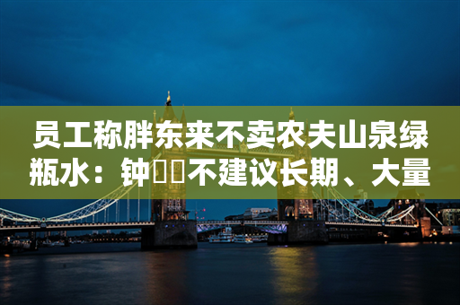 员工称胖东来不卖农夫山泉绿瓶水：钟睒睒不建议长期、大量饮用