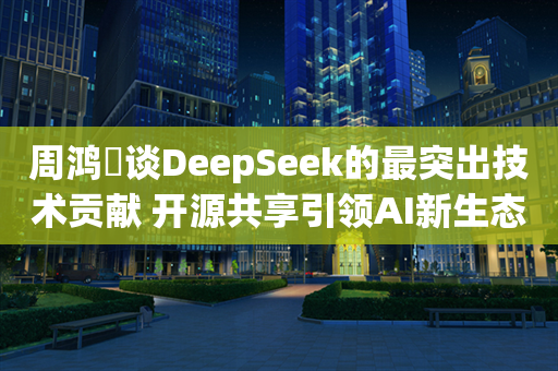 周鸿祎谈DeepSeek的最突出技术贡献 开源共享引领AI新生态