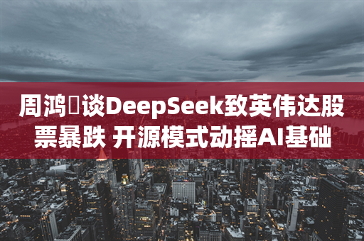 周鸿祎谈DeepSeek致英伟达股票暴跌 开源模式动摇AI基础