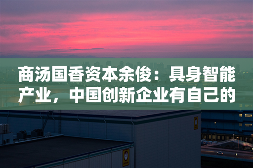 商汤国香资本余俊：具身智能产业，中国创新企业有自己的成长路径