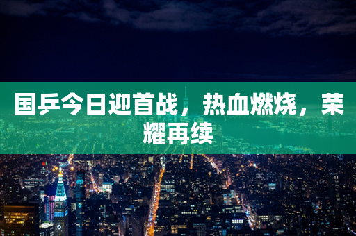 国乒今日迎首战，热血燃烧，荣耀再续