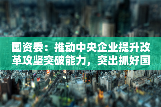 国资委：推动中央企业提升改革攻坚突破能力，突出抓好国企改革深化提升行动