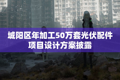 城阳区年加工50万套光伏配件项目设计方案披露