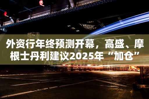 外资行年终预测开幕，高盛、摩根士丹利建议2025年“加仓”A股